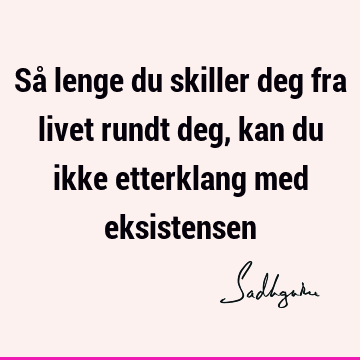 Så lenge du skiller deg fra livet rundt deg, kan du ikke etterklang med