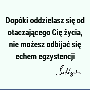 Dopóki oddzielasz się od otaczającego Cię życia, nie możesz odbijać się echem