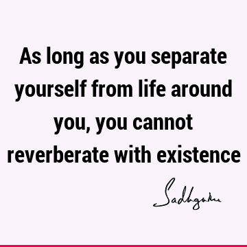 As long as you separate yourself from life around you, you cannot reverberate with