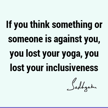 If you think something or someone is against you, you lost your yoga, you lost your