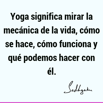 Yoga significa mirar la mecánica de la vida, cómo se hace, cómo funciona y qué podemos hacer con é