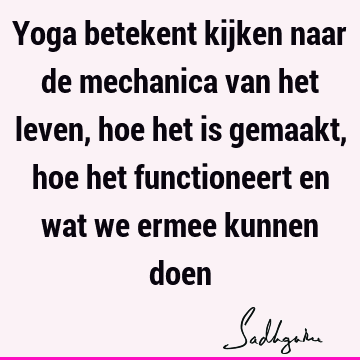 Yoga betekent kijken naar de mechanica van het leven, hoe het is gemaakt, hoe het functioneert en wat we ermee kunnen