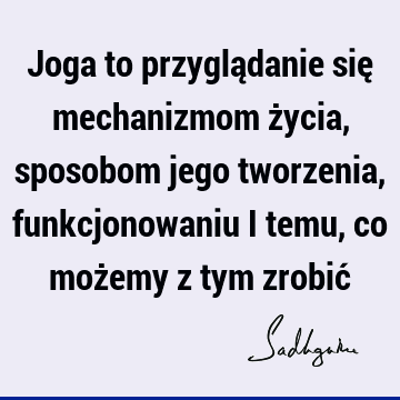 Joga to przyglądanie się mechanizmom życia, sposobom jego tworzenia, funkcjonowaniu i temu, co możemy z tym zrobić