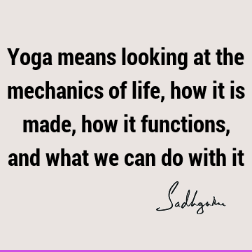 Yoga means looking at the mechanics of life, how it is made, how it functions, and what we can do with