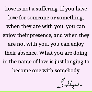 Love is not a suffering. If you have love for someone or something, when they are with you, you can enjoy their presence, and when they are not with you, you