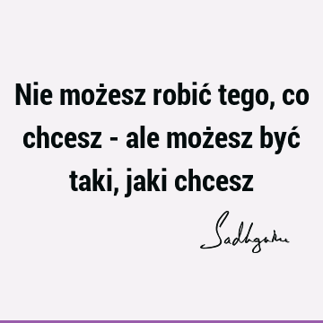 Nie możesz robić tego, co chcesz - ale możesz być taki, jaki