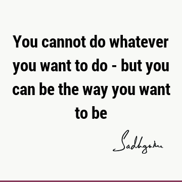 You cannot do whatever you want to do - but you can be the way you want to