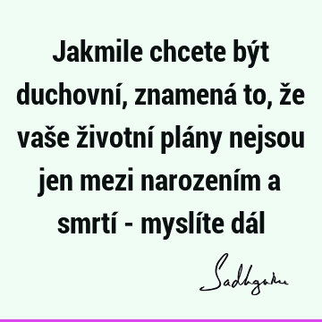 Jakmile chcete být duchovní, znamená to, že vaše životní plány nejsou jen mezi narozením a smrtí - myslíte dá