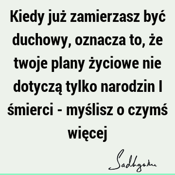 Kiedy już zamierzasz być duchowy, oznacza to, że twoje plany życiowe nie dotyczą tylko narodzin i śmierci - myślisz o czymś wię