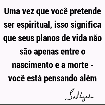 Uma vez que você pretende ser espiritual, isso significa que seus planos de vida não são apenas entre o nascimento e a morte - você está pensando alé