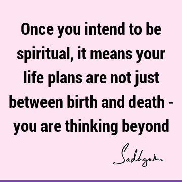 Once you intend to be spiritual, it means your life plans are not just between birth and death - you are thinking