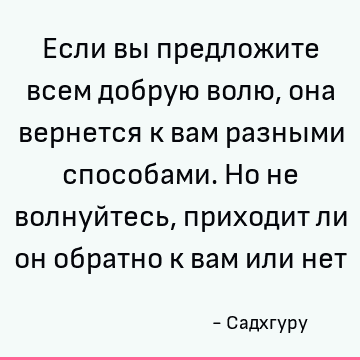 Если вы предложите всем добрую волю, она вернется к вам разными способами. Но не волнуйтесь, приходит ли он обратно к вам или нет