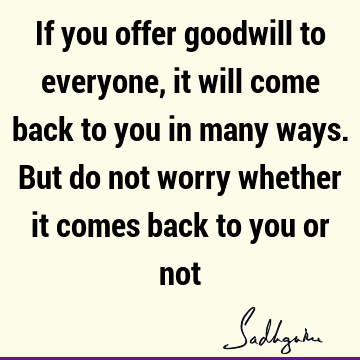 If you offer goodwill to everyone, it will come back to you in many ways. But do not worry whether it comes back to you or