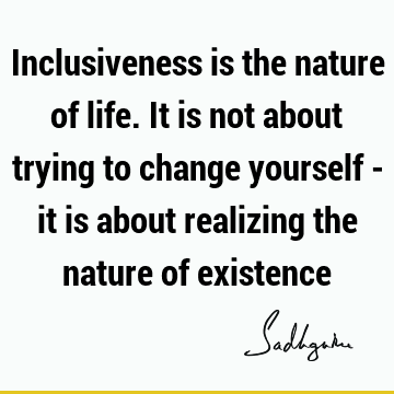 Inclusiveness is the nature of life. It is not about trying to change yourself - it is about realizing the nature of
