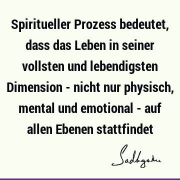 Spiritueller Prozess bedeutet, dass das Leben in seiner vollsten und lebendigsten Dimension - nicht nur physisch, mental und emotional - auf allen Ebenen