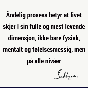 Åndelig prosess betyr at livet skjer i sin fulle og mest levende dimensjon, ikke bare fysisk, mentalt og følelsesmessig, men på alle nivå