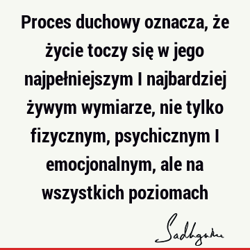 Proces duchowy oznacza, że życie toczy się w jego najpełniejszym i najbardziej żywym wymiarze, nie tylko fizycznym, psychicznym i emocjonalnym, ale na