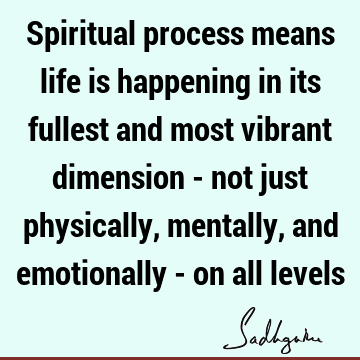 Spiritual process means life is happening in its fullest and most vibrant dimension - not just physically, mentally, and emotionally - on all