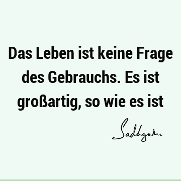 Das Leben ist keine Frage des Gebrauchs. Es ist großartig, so wie es