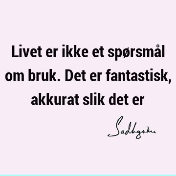 Livet er ikke et spørsmål om bruk. Det er fantastisk, akkurat slik det