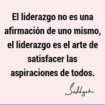 El liderazgo no es una afirmación de uno mismo, el liderazgo es el arte de satisfacer las aspiraciones de