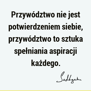 Przywództwo nie jest potwierdzeniem siebie, przywództwo to sztuka spełniania aspiracji każ