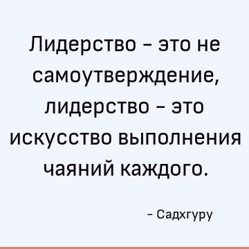 Лидерство - это не самоутверждение, лидерство - это искусство выполнения чаяний каждого