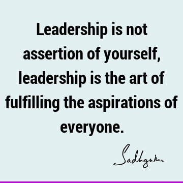 Leadership is not assertion of yourself, leadership is the art of fulfilling the aspirations of