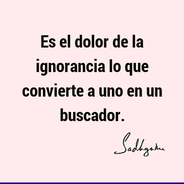 Es el dolor de la ignorancia lo que convierte a uno en un