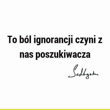 To ból ignorancji czyni z nas