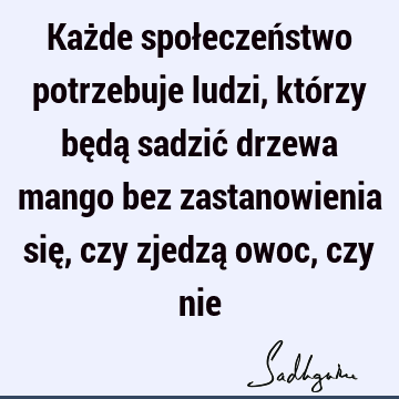 Każde społeczeństwo potrzebuje ludzi, którzy będą sadzić drzewa mango bez zastanowienia się, czy zjedzą owoc, czy