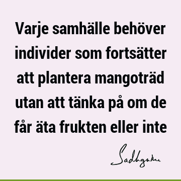 Varje samhälle behöver individer som fortsätter att plantera mangoträd utan att tänka på om de får äta frukten eller