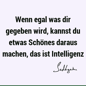 Wenn egal was dir gegeben wird, kannst du etwas Schönes daraus machen, das ist I