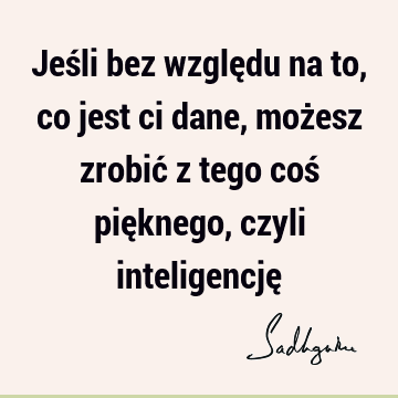 Jeśli bez względu na to, co jest ci dane, możesz zrobić z tego coś pięknego, czyli inteligencję