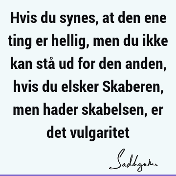 Hvis du synes, at den ene ting er hellig, men du ikke kan stå ud for den anden, hvis du elsker Skaberen, men hader skabelsen, er det