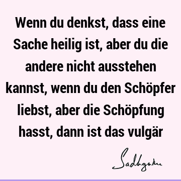 Wenn du denkst, dass eine Sache heilig ist, aber du die andere nicht ausstehen kannst, wenn du den Schöpfer liebst, aber die Schöpfung hasst, dann ist das vulgä