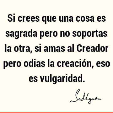 Si crees que una cosa es sagrada pero no soportas la otra, si amas al Creador pero odias la creación, eso es