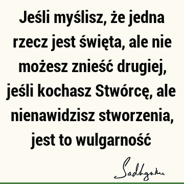 Jeśli myślisz, że jedna rzecz jest święta, ale nie możesz znieść drugiej, jeśli kochasz Stwórcę, ale nienawidzisz stworzenia, jest to wulgarność