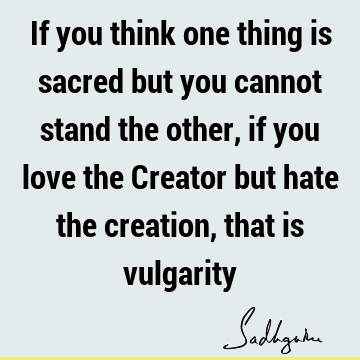 If you think one thing is sacred but you cannot stand the other, if you love the Creator but hate the creation, that is