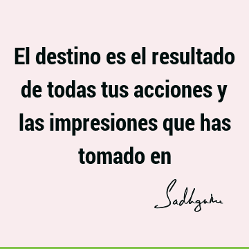 El destino es el resultado de todas tus acciones y las impresiones que has tomado