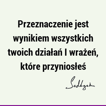 Przeznaczenie jest wynikiem wszystkich twoich działań i wrażeń, które przyniosłeś