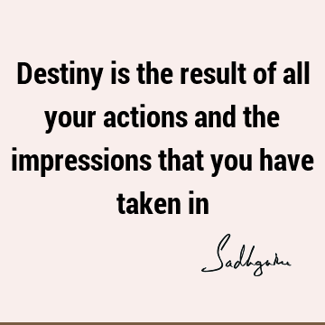 Destiny is the result of all your actions and the impressions that you have taken