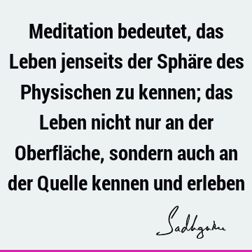 Meditation bedeutet, das Leben jenseits der Sphäre des Physischen zu kennen; das Leben nicht nur an der Oberfläche, sondern auch an der Quelle kennen und