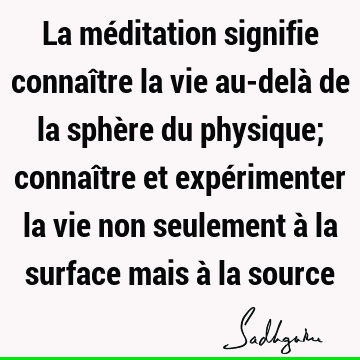 La méditation signifie connaître la vie au-delà de la sphère du physique; connaître et expérimenter la vie non seulement à la surface mais à la