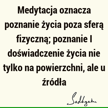 Medytacja oznacza poznanie życia poza sferą fizyczną; poznanie i doświadczenie życia nie tylko na powierzchni, ale u źródł