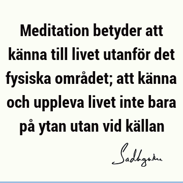 Meditation betyder att känna till livet utanför det fysiska området; att känna och uppleva livet inte bara på ytan utan vid kä
