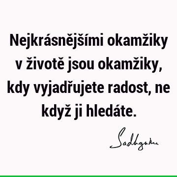 Nejkrásnějšími okamžiky v životě jsou okamžiky, kdy vyjadřujete radost, ne když ji hledá