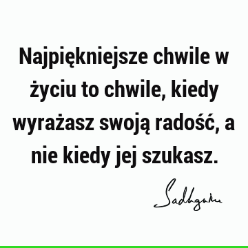 Najpiękniejsze chwile w życiu to chwile, kiedy wyrażasz swoją radość, a nie kiedy jej