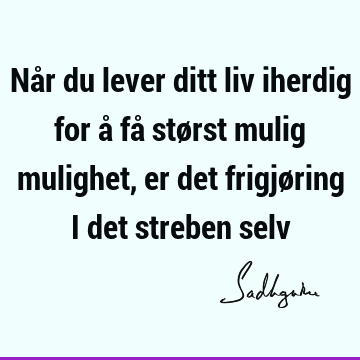 Når du lever ditt liv iherdig for å få størst mulig mulighet, er det frigjøring i det streben