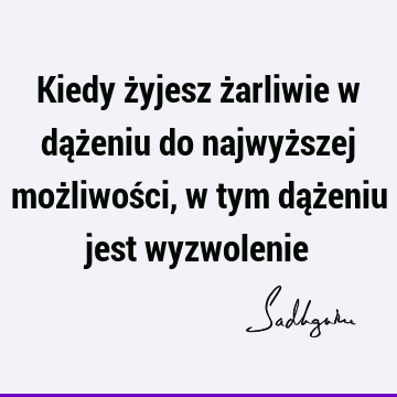 Kiedy żyjesz żarliwie w dążeniu do najwyższej możliwości, w tym dążeniu jest